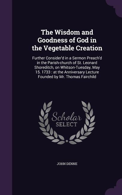 The Wisdom and Goodness of God in the Vegetable Creation: Further Consider'd in a Sermon Preach'd in the Parish-church of St. Leonard Shoreditch, on W