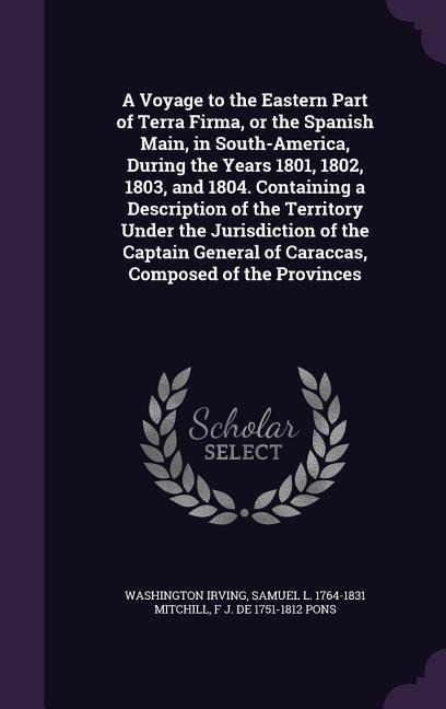 A Voyage to the Eastern Part of Terra Firma, or the Spanish Main, in South-America, During the Years 1801, 1802, 1803, and 1804. Containing a Description of the Territory Under the Jurisdiction of the Captain General of Caraccas, Composed of the Provinces