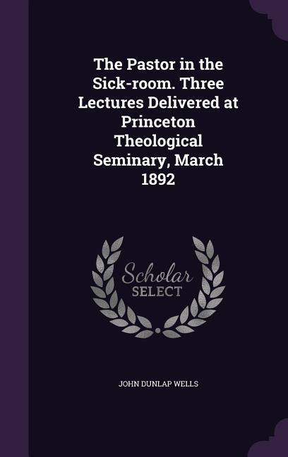 The Pastor in the Sick-room. Three Lectures Delivered at Princeton Theological Seminary, March 1892