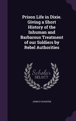 Prison Life in Dixie. Giving a Short History of the Inhuman and Barbarous Treatment of our Soldiers by Rebel Authorities