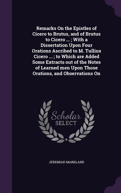 Remarks On the Epistles of Cicero to Brutus, and of Brutus to Cicero ...; With a Dissertation Upon Four Orations Ascribed to M. Tullius Cicero ...; to