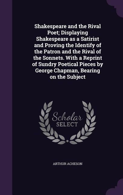 Shakespeare and the Rival Poet; Displaying Shakespeare as a Satirist and Proving the Identify of the Patron and the Rival of the Sonnets. With a Reprint of Sundry Poetical Pieces by George Chapman, Bearing on the Subject