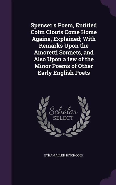 Spensers Poem, Entitled Colin Clouts Come Home Againe, Explained; With Remarks Upon the Amoretti Sonnets, and Also Upon a few of the Minor Poems of Other Early English Poets