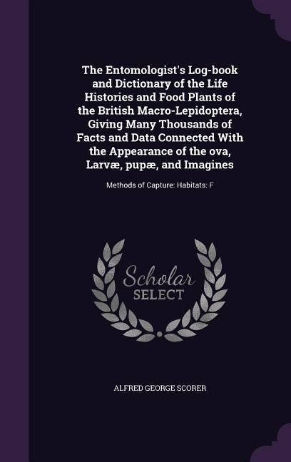 The Entomologist's Log-book and Dictionary of the Life Histories and Food Plants of the British Macro-Lepidoptera, Giving Many Thousands of Facts and Data Connected With the Appearance of the ova, Larvæ, pupæ, and Imagines: Methods of Capture: Habitats: F