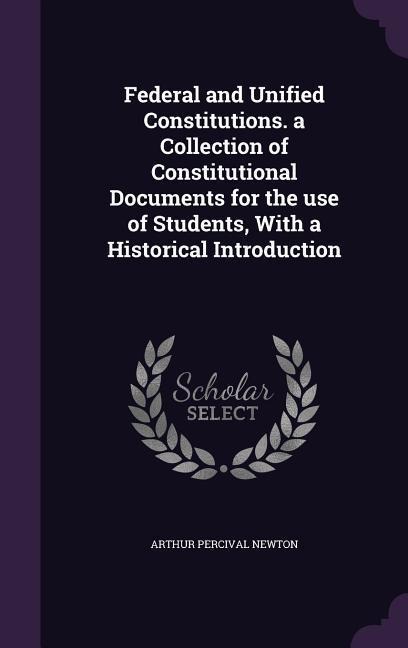 Federal and Unified Constitutions. a Collection of Constitutional Documents for the use of Students, With a Historical Introduction