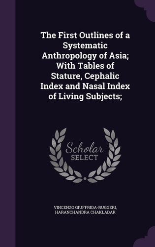 The First Outlines of a Systematic Anthropology of Asia; With Tables of Stature, Cephalic Index and Nasal Index of Living Subjects;