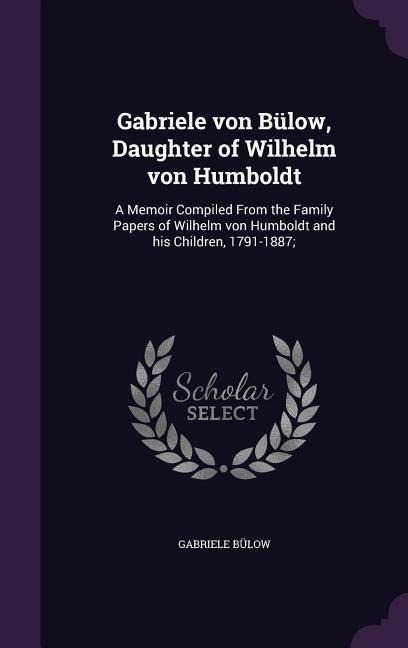 Gabriele von Bülow, Daughter of Wilhelm von Humboldt: A Memoir Compiled From the Family Papers of Wilhelm von Humboldt and his Children, 1791-1887;