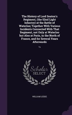 The History of Lord Seatons Regiment, (the 52nd Light Infantry) at the Battle of Waterloo; Together With Various Incidents Connected With That Regiment, not Only at Waterloo but Also at Paris, in the North of France, and for Several Years Afterwards: To