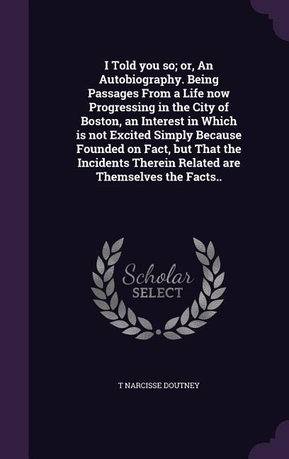 I Told you so; or, An Autobiography. Being Passages From a Life now Progressing in the City of Boston, an Interest in Which is not Excited Simply Beca
