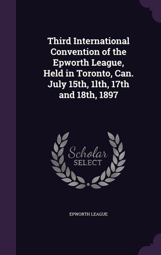 Third International Convention of the Epworth League, Held in Toronto, Can. July 15th, 1lth, 17th And 18th 1897