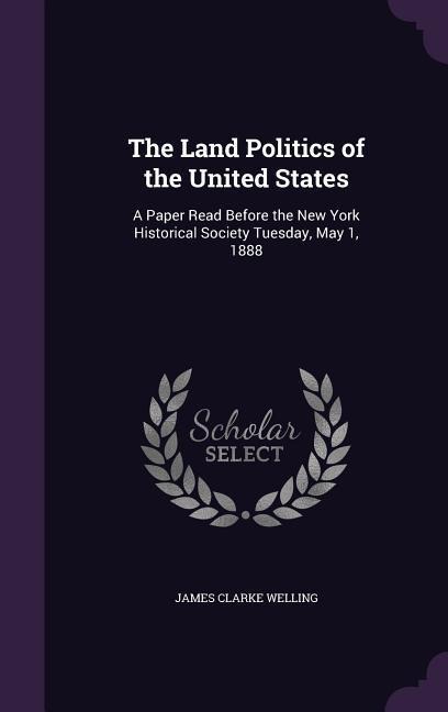The Land Politics of the United States: A Paper Read Before the New York Historical Society Tuesday, May 1, 1888
