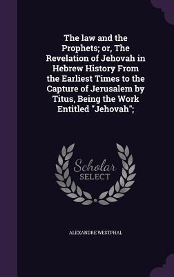 The law and the Prophets; or, The Revelation of Jehovah in Hebrew History From the Earliest Times to the Capture of Jerusalem by Titus, Being the Work Entitled Jehovah;
