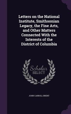 Letters on the National Institute, Smithsonian Legacy, the Fine Arts, and Other Matters Connected With the Interests of the District of Columbia