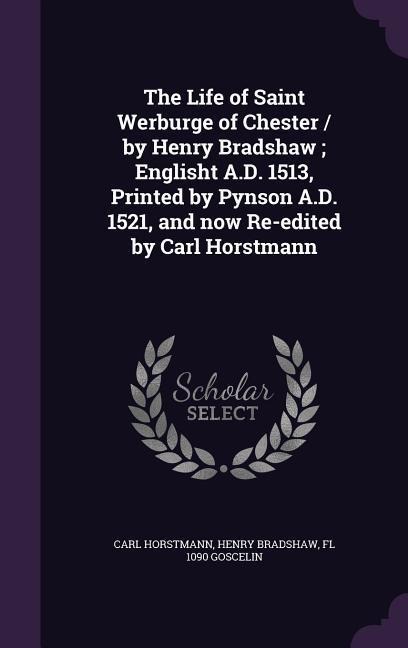 The Life of Saint Werburge of Chester / by Henry Bradshaw; Englisht A.D. 1513, Printed by Pynson A.D. 1521, and now Re-edited by Carl Horstmann