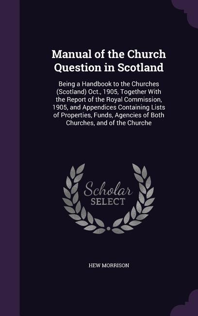 Manual of the Church Question in Scotland: Being a Handbook to the Churches (Scotland) Oct., 1905, Together With the Report of the Royal Commission, 1905, and Appendices Containing Lists of Properties, Funds, Agencies of Both Churches, and of the Churche