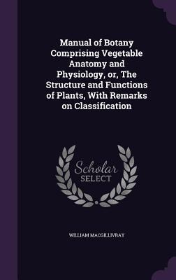Manual of Botany Comprising Vegetable Anatomy and Physiology, or, The Structure and Functions of Plants, With Remarks on Classification