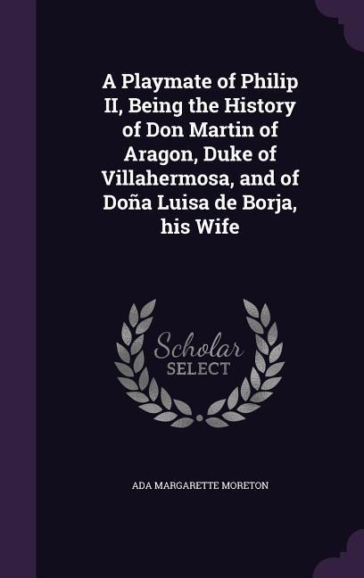 A Playmate of Philip II, Being the History of Don Martin of Aragon, Duke of Villahermosa, and of Doña Luisa de Borja, his Wife
