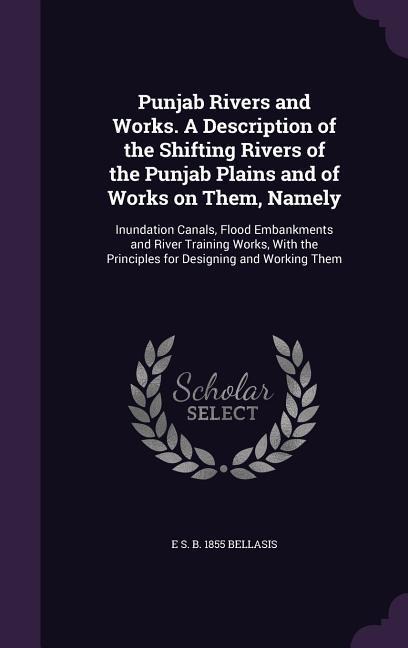 Punjab Rivers and Works. A Description of the Shifting Rivers of the Punjab Plains and of Works on Them, Namely: Inundation Canals, Flood Embankments and River Training Works, With the Principles for Designing and Working Them