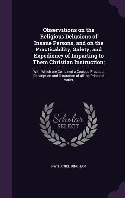 Observations on the Religious Delusions of Insane Persons, and on the Practicability, Safety, and Expediency of Imparting to Them Christian Instruction;: With Which are Combined a Copious Practical Description and Illustration of all the Principal Variet