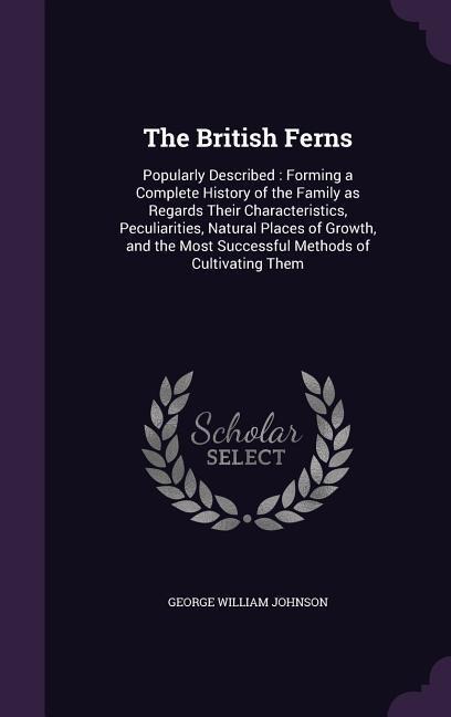 The British Ferns: Popularly Described: Forming a Complete History of the Family as Regards Their Characteristics, Peculiarities, Natural Places of Growth, and the Most Successful Methods of Cultivating Them