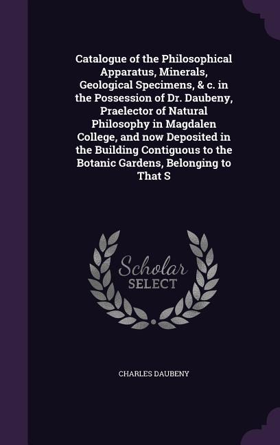 Catalogue of the Philosophical Apparatus, Minerals, Geological Specimens, & c. in the Possession of Dr. Daubeny, Praelector of Natural Philosophy in Magdalen College, and now Deposited in the Building Contiguous to the Botanic Gardens, Belonging to That S