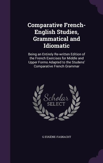 Comparative French-English Studies, Grammatical and Idiomatic: Being an Entirely Re-written Edition of the French Exercises for Middle and Upper Forms Adapted to the Studens Comparative French Grammar