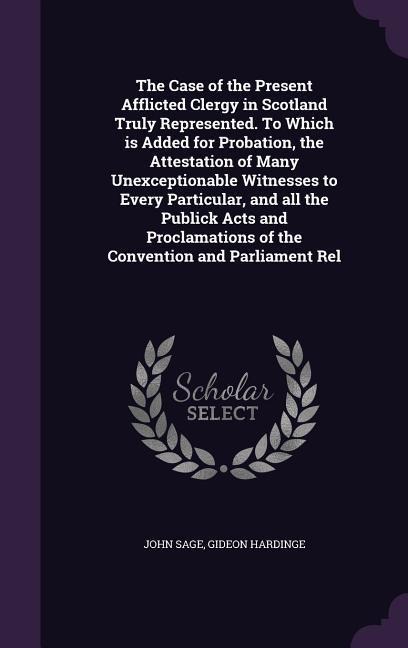 The Case of the Present Afflicted Clergy in Scotland Truly Represented. To Which is Added for Probation, the Attestation of Many Unexceptionable Witnesses to Every Particular, and all the Publick Acts and Proclamations of the Convention and Parliament Rel