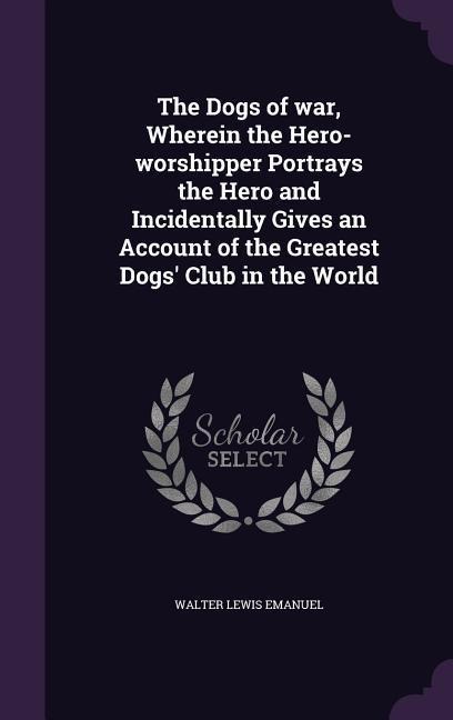 The Dogs of war, Wherein the Hero-worshipper Portrays the Hero and Incidentally Gives an Account of the Greatest Dogs Club in the World