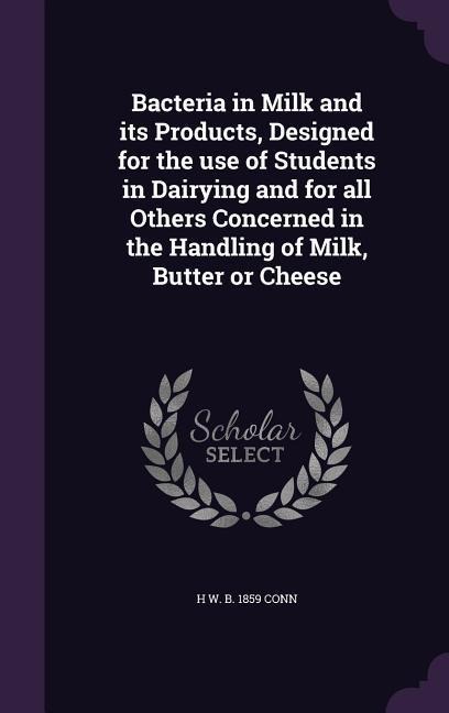 Bacteria in Milk and its Products, Designed for the use of Students in Dairying and for all Others Concerned in the Handling of Milk, Butter or Cheese