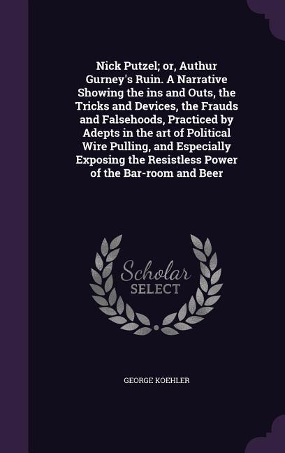 Nick Putzel; or, Authur Gurneys Ruin. A Narrative Showing the ins and Outs, the Tricks and Devices, the Frauds and Falsehoods, Practiced by Adepts in the art of Political Wire Pulling, and Especially Exposing the Resistless Power of the Bar-room and Beer