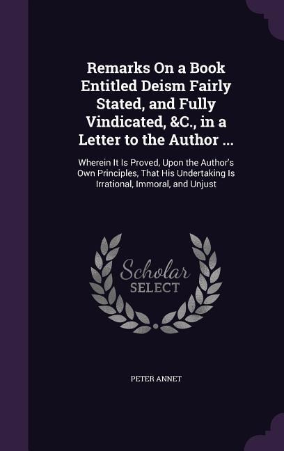 Remarks On a Book Entitled Deism Fairly Stated, and Fully Vindicated, &C., in a Letter to the Author ...: Wherein It Is Proved, Upon the Authors Own Principles, That His Undertaking Is Irrational, Immoral, and Unjust