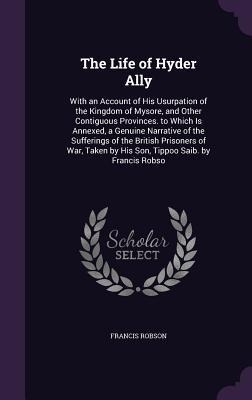 The Life of Hyder Ally: With an Account of His Usurpation of the Kingdom of Mysore, and Other Contiguous Provinces. to Which Is Annexed, a Genuine Narrative of the Sufferings of the British Prisoners of War, Taken by His Son, Tippoo Saib. by Francis Robso
