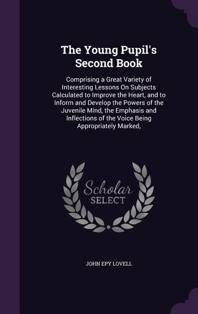 The Young Pupil's Second Book: Comprising a Great Variety of Interesting Lessons On Subjects Calculated to Improve the Heart, and to Inform and Develop the Powers of the Juvenile Mind, the Emphasis and Inflections of the Voice Being Appropriately Marked,