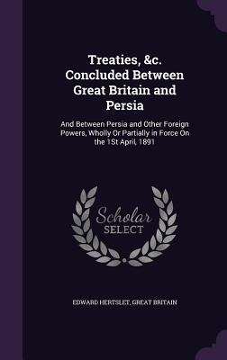 Treaties, &c. Concluded Between Great Britain and Persia: And Between Persia and Other Foreign Powers, Wholly Or Partially in Force On the 1St April, 1891