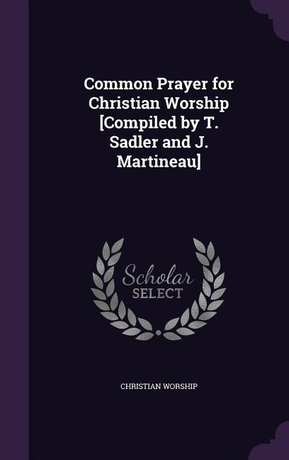 Common Prayer for Christian Worship [Compiled by T. Sadler and J. Martineau]
