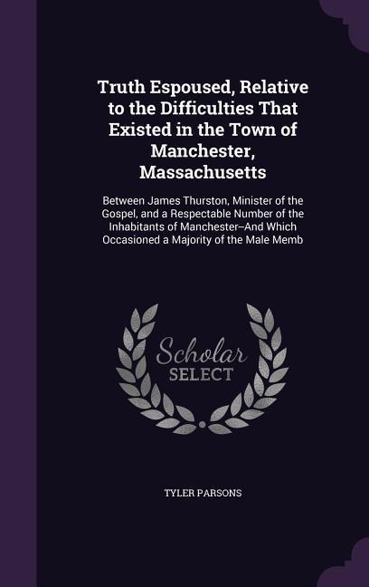Truth Espoused, Relative to the Difficulties That Existed in the Town of Manchester, Massachusetts: Between James Thurston, Minister of the Gospel, and a Respectable Number of the Inhabitants of Manchester--And Which Occasioned a Majority of the Male Memb