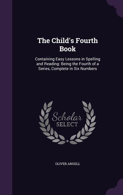 The Child's Fourth Book: Containing Easy Lessons in Spelling and Reading: Being the Fourth of a Series, Complete in Six Numbers