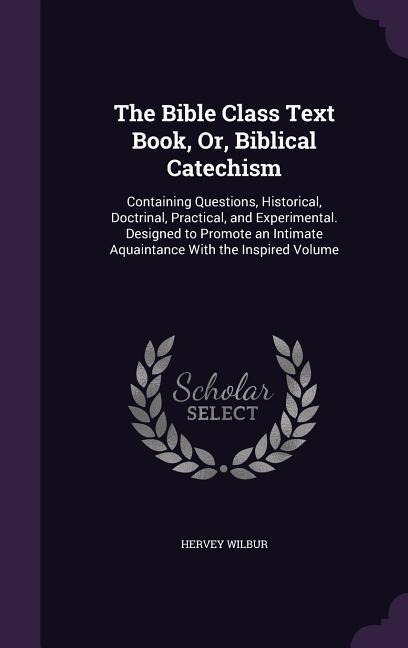 The Bible Class Text Book, Or, Biblical Catechism: Containing Questions, Historical, Doctrinal, Practical, and Experimental. Designed to Promote an In