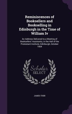Reminiscences of Booksellers and Bookselling in Edinburgh in the Time of William Iv: An Address Delivered to a Meeting of Booksellers Assistants, in the Hall of the Protestant Institute, Edinburgh, October 1904