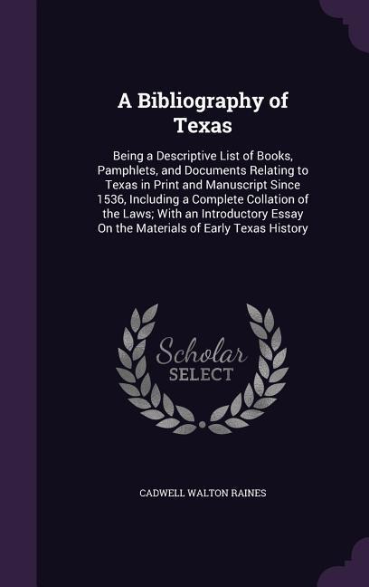 A Bibliography of Texas: Being a Descriptive List of Books, Pamphlets, and Documents Relating to Texas in Print and Manuscript Since 1536, Including a Complete Collation of the Laws; With an Introductory Essay On the Materials of Early Texas History