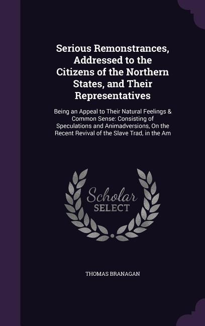 Serious Remonstrances, Addressed to the Citizens of the Northern States, and Their Representatives: Being an Appeal to Their Natural Feelings & Common Sense: Consisting of Speculations and Animadversions, On the Recent Revival of the Slave Trad, in the Am