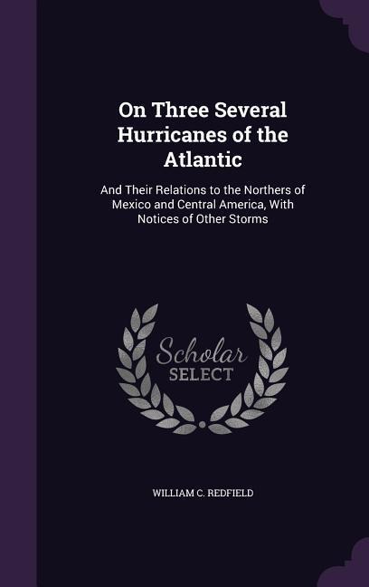 On Three Several Hurricanes of the Atlantic: And Their Relations to the Northers of Mexico and Central America, With Notices of Other Storms
