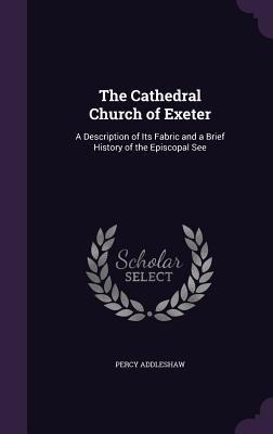 The Cathedral Church of Exeter: A Description of Its Fabric and a Brief History of the Episcopal See