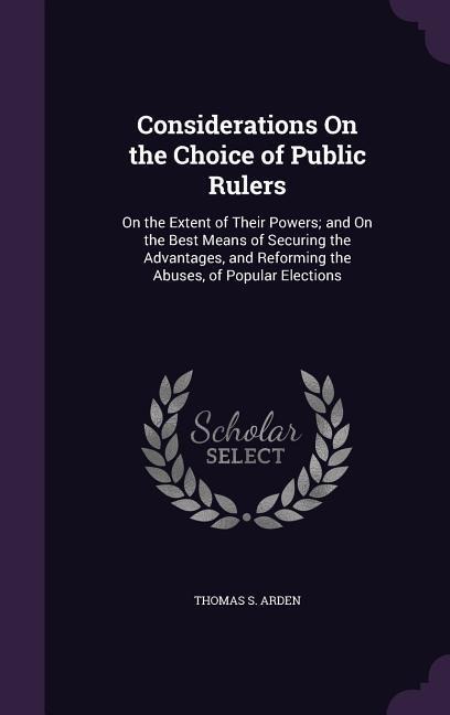 Considerations On the Choice of Public Rulers: On the Extent of Their Powers; and On the Best Means of Securing the Advantages, and Reforming the Abuses, of Popular Elections