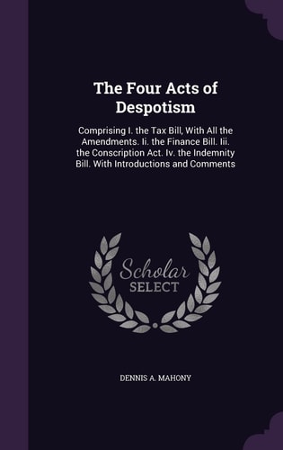 The Four Acts of Despotism Comprising I. the Tax Bill, With All the Amendments. Ii. the Finance Bill. Iii. the Conscription Act. Iv. the Indemnity Bill. With Introductions and Comments