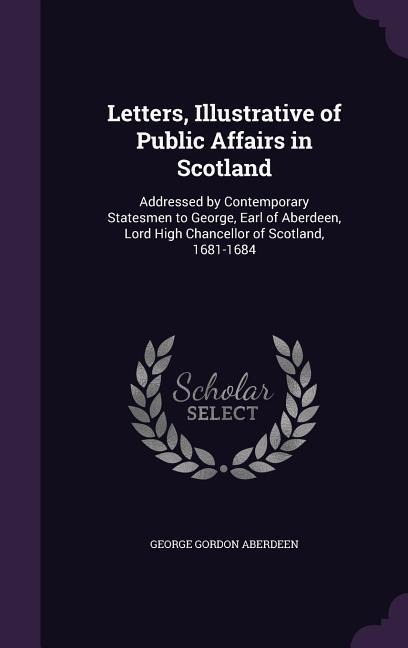 Letters, Illustrative of Public Affairs in Scotland: Addressed by Contemporary Statesmen to George, Earl of Aberdeen, Lord High Chancellor of Scotland, 1681-1684