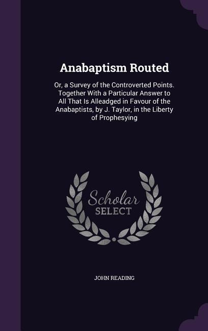 Anabaptism Routed: Or, a Survey of the Controverted Points. Together With a Particular Answer to All That Is Alleadged in Favour of the A