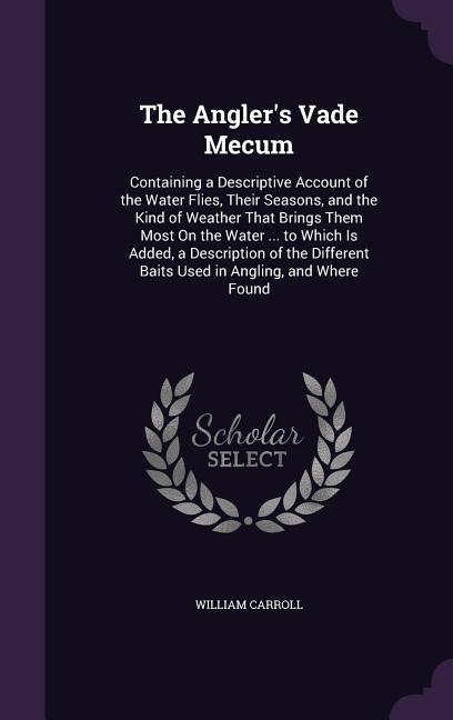 The Angler's Vade Mecum: Containing a Descriptive Account of the Water Flies, Their Seasons, and the Kind of Weather That Brings Them Most On the Water ... to Which Is Added, a Description of the Different Baits Used in Angling, and Where Found