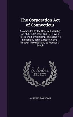 The Corporation Act of Connecticut: As Amended by the General Assembly of 1905, 1907, 1909 and 1911, With Notes and Forms; Comp. Through Five Editions by John S. Beach; Comp. Through Three Editions by Frances G. Beach
