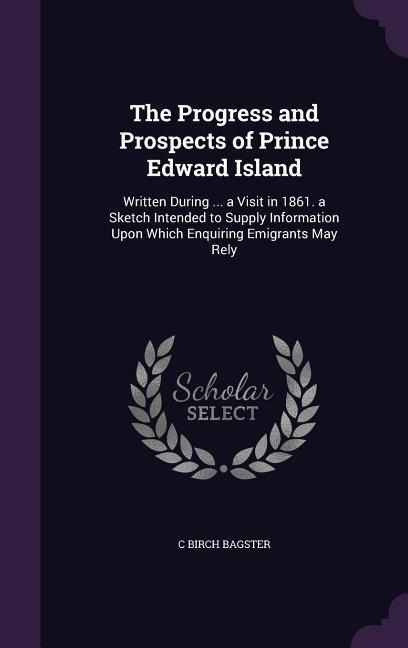 The Progress and Prospects of Prince Edward Island: Written During ... a Visit in 1861. a Sketch Intended to Supply Information Upon Which Enquiring Emigrants May Rely